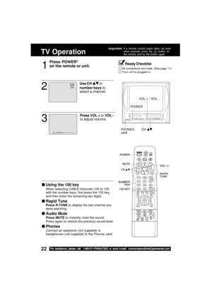 Page 2222For assistance, please call : 1-800-211-PANA(7262) or send e-mail : consumerproducts@panasonic.com
TV Operation
1
Press POWER*
on the remote or unit.
Using the 100 key
When selecting CABLE channels 100 to 125
with the number keys, first press the 100 key,
and then enter the remaining two digits.
Rapid Tune
Press R-TUNE to display the last channel you
were watching.
Audio Mute
Press MUTE to instantly mute the sound.
Press again to restore the previous sound level.
Phones
Connect an earphone (not...