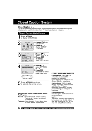 Page 2424For assistance, please call : 1-800-211-PANA(7262) or send e-mail : consumerproducts@panasonic.com
Closed Caption Mode Feature
1
Closed Caption System
Closed Caption is ...This multi-use system not only allows the hearing impaired to enjoy selected programs,
but also makes useful information from TV stations available to everyone.
Press ACTION*
to display MAIN MENU.
Closed Caption Mode Selections
Caption Mode: CAP C1 or C2
A narration of selected TV
programs is displayed.
Check TV program listings for...