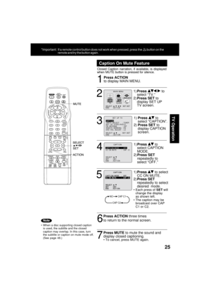 Page 2525
TV Operation
1
Caption On Mute Feature
Closed Caption narration, if available, is displayed
when MUTE button is pressed for silence.
Press ACTION
to display MAIN MENU.
When a disc supporting closed caption
is used, the subtitle and the closed
caption may overlap. In this case, turn
the subtitle or caption on mute mode off.
(See page 48.)
2
1)Press   to
select “TV.”
2)Press SET to
display SET UP
TV screen.
6
Press ACTION three times
to return to the normal screen.
7
Press MUTE to mute the sound and...