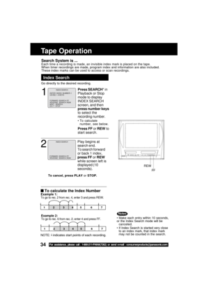 Page 3434For assistance, please call : 1-800-211-PANA(7262) or send e-mail : consumerproducts@panasonic.com
Search System is ...Each time a recording is made, an invisible index mark is placed on the \
tape.
When timer recordings are made, program index and information are also i\
ncluded.
These index marks can be used to access or scan recordings.
Tape Operation
1
Press SEARCH* in
Playback or Stop
mode to display
INDEX SEARCH
screen, and then
press number keys
to select the
recording number.
 To calculate...