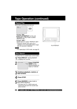 Page 3636For assistance, please call : 1-800-211-PANA(7262) or send e-mail : consumerproducts@panasonic.com
Tape Operation (continued)
Repeat Play
Set to see a recording over and over.
Zero Search
To quickly return to a specific tape counter location.
1
2
Press STOP.4
53
Continue playback, rewind, or
fast forward.
Press COUNTER
RESET at the
desired position to
reset to “0:00:00.”
Press DISPLAY* during playback
to display the Counter.
Press CM/ZERO in stop mode to
start ZERO SEARCH.
0 : 00 : 00SLP
PLAY  12 : 00...