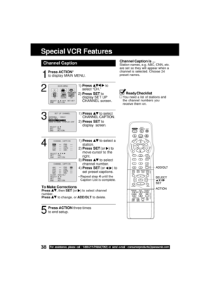 Page 3838For assistance, please call : 1-800-211-PANA(7262) or send e-mail : consumerproducts@panasonic.com
ANTENNA  :   CABLE
AUTO   SETCHANNEL  CAPT I ONWEAK  S I GNAL   D I SPLAY : OFF
SELECT :          SET       : SET      
END       : ACT I ON   
           SET  UP  CHANNEL  
1
2
Press ACTION*
to display MAIN MENU.
Channel Caption
1)Press   to
select “CH.”
2)Press SET to
display SET UP
CHANNEL screen.
3
1)Press  to select
CHANNEL CAPTION.
2)Press SET to
display  screen.
5
Press ACTION three times
to end...