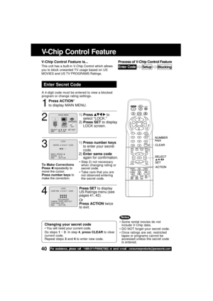 Page 4040For assistance, please call : 1-800-211-PANA(7262) or send e-mail : consumerproducts@panasonic.com
V-Chip Control Feature
Press ACTION*
to display MAIN MENU.
Enter Secret Code
A 4-digit code must be entered to view a blocked
program or change rating settings.
1
Some rental movies do not
include V-Chip data.
DO NOT forget your secret code.
Once ratings are set, restricted
tapes or programs cannot be
accessed unless the secret code
is entered.Changing your secret code
 You will need your current...