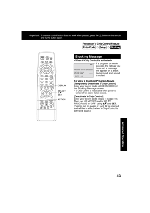 Page 4343
Advanced Operation
Process of V-Chip Control Feature
Enter CodeSetupBlocking
*Important:If a remote control button does not work when pressed, press the  button on the remote
and try the button again.
Blocking Message
If a program or movie
exceeds the ratings you
have set, a message
will appear on a black
background and sound
is muted. 
To View a Blocked Program/Movie
[Temporarily Deactivate V-Chip Control]
Enter your secret code (ACCESS CODE) in
the Blocking Message screen.
V-Chip Control is...