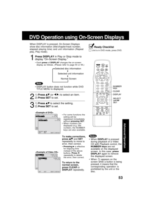 Page 5353
Advanced Operation
1
Press DISPLAY in Play or Stop mode to
display “On-Screen Display.”
When DISPLAY is pressed, On-Screen Displays
show disc information (title/chapter/track number,
elapsed playing time) and unit information (Repeat
play, Play mode).
Each press of DISPLAY changes the on-screen
display as follows. (Please refer to page 54 or 55.)
DVD Operation using On-Screen Displays
Ready Checklist
Unit is in DVD mode, press DVD.
Note
3
1)Press  to select the setting.
2)Press SET to set.
To make...