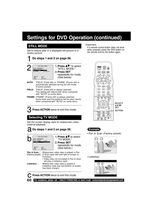 Page 6060For assistance, please call : 1-800-211-PANA(7262) or send e-mail : consumerproducts@panasonic.com
STILL MODE
1
1)Press * to select
“STILL MODE.”
2)Press SET
repeatedly for mode.
(See below)
2
Do steps 1 and 2 on page 58.
AUTO:“FIELD” (Field still) or “FRAME” (Frame still) is
automatically selected during the still mode.
(Factory preset)
FIELD:“FIELD” (Field still) is always selected.
This setting will reduce jitter when compared
with “AU TO” on some discs.
FRAME:“FRAME” (Frame still) is always...