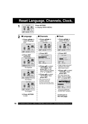 Page 1616For assistance, please call : 1-800-211-PANA(7262) or send e-mail to : consumerproducts@panasonic.com16
Reset Language, Channels, Clock,     
3)Press   
 to select 
“MANUAL,” then 
press SET.
(For Auto Clock Set, 
select “AUTO CLOCK 
SET,” and press SET.)
3) Press   
 to select 
“ANTENNA,” then 
press SET to set 
your antenna system 
(“TV” or “CABLE”).
4) Press 
  
 to select 
“AUTO SET,” then 
press SET.
  After Channel Auto Set 
is  nished, Clock Auto 
Set will be performed.
(If clock is set...