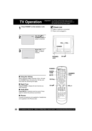 Page 2222For assistance, please call : 1-800-211-PANA(7262) or send e-mail to : consumerproducts@panasonic.com22For assistance, please call : 1-800-211-PANA(7262) or send e-mail to : consumerproducts@panasonic.com
TV Operation
1
Press POWER* on the remote or unit.
■  Using the 100 key
When selecting CABLE channels 100 to 125 with 
the NUMBER keys,  rst press the 100 key, and 
then enter the remaining two digits.
■  Rapid Tune
Press R-TUNE to display the last channel you 
were watching.
■  Audio Mute
Press MUTE...