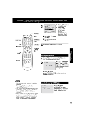 Page 292929
TV Operation
3
4
■For cable TV users➞ “INT”
■For antenna users
➞ “EXT”
2 1
To exit FM mode, 
press TV/VCR or DVD on the remote or 
TV/FM on the unit.
Press a NUMBER 
key (1~9) to select 
a preset FM number 
(see FM Radio Setup 
on page 28).
  Using FM Radio
Press ACTION twice to end setup.
Press FM on the remote or TV/FM on the 
unit to display FM radio mode.
 FM radio cannot be recorded on a Video 
cassette.
 You may get better reception by 
repositioning the unit.
 You cannot select FM Radio...