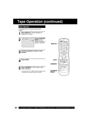 Page 3434For assistance, please call : 1-800-211-PANA(7262) or send e-mail to : consumerproducts@panasonic.com34For assistance, please call : 1-800-211-PANA(7262) or send e-mail to : consumerproducts@panasonic.com
Tape Operation (continued)
  Zero Search
To quickly return to a speci c tape counter 
location. 
1
2
Press STOP.
4
5 3
Continue playback, rewind, or fast 
forward.
Press COUNTER 
RESET at the 
desired position to 
reset to “0:00:00.”
Press DISPLAY* during playback to 
display the Counter.
Press...