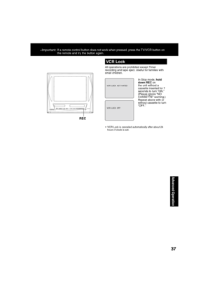 Page 373737
Advanced Operation
  VCR Lock
All operations are prohibited except Timer 
recording and tape eject. Useful for families with 
small children.
In Stop mode, hold 
down REC on 
the unit without a 
cassette inserted for 7 
seconds to turn “ON.” 
(Please ignore “NO 
CASSETTE” warning.)
Repeat above with or 
without cassette to turn 
“OFF.”
  VCR Lock is canceled automatically after about 24 
hours if clock is set.
REC
*Important: If a remote control button does not work when pressed, press the TV/VCR...