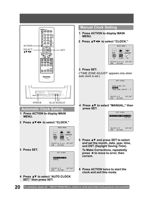 Page 2020For assistance, please call : 1- 800-211- PANA(7262) or, contact us via the web at:http://w w w.panasonic.com /contactinfo
SET CLOCK
10/25/2004 MON 11:45AM
DST:ON
SELECT: SET:SET
END :ACTION
4 Press ▲▼ to select “MANUAL,” then 
press SET.
(“TIME ZONE ADJUST” appears only when 
auto clock is set.)
2 Press ▲▼ ◄ ► to select “CLOCK.”
3 Press SET.1  Press ACTION to display MAIN 
MENU.
5 Press ▲▼ and press SET to select 
and set the month, date, year, time, 
and DST (Daylight Saving Time). 
  To Make...