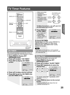 Page 2525
TV Operation
ON TIMER
10:00AM CH 05
CANCEL:ADD/DLT
SELECT: SET:SET
END :PROG
SET PROGRAM
TIMER PROGRAMMING
ON TIMER
SLEEP TIMER: 0
SELECT: SET:SET
END :PROG
This unit can be set to automatically power on 
in one of 3 modes (TV, VCR Playback, or Disc.)
•  If no button on the remote or unit is pressed 
within 60 minutes after unit turns itself on, it will 
turn itself back off.
1  Press PROG to display SET 
PROGRAM screen.
To Cancel ON-TIMER,
Repeat steps 1-3. Then, press ADD/DLT to 
clear the time in...