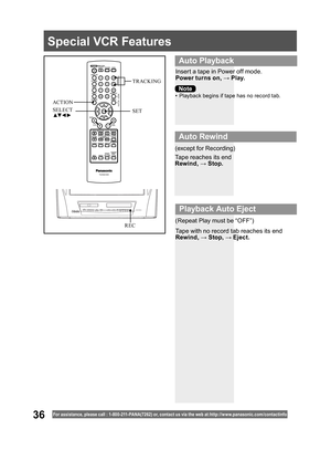 Page 3636For assistance, please call : 1- 800-211- PANA(7262) or, contact us via the web at:http://w w w.panasonic.com /contactinfo
Special VCR Features
Insert a tape in Power off mode.
Power turns on, → Play.
•  Playback begins if tape has no record tab.
Tape reaches its end
Rewind, → Stop.
Tape with no record tab reaches its end
Rewind, → Stop, → Eject. (except for Recording)
(Repeat Play must be “OFF”)
  Auto Playback
 
Auto Rewind
 
Playback Auto Eject
Note
SET SELECT
▲▼ ◄ ►
ACT IONTRACKING
REC 