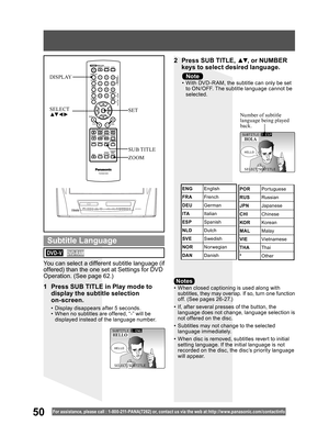 Page 5050For assistance, please call : 1- 800-211- PANA(7262) or, contact us via the web at:http://w w w.panasonic.com /contactinfo
•  When closed captioning is used along with 
subtitles, they may overlap. If so, turn one function 
off. (See pages 26 -27.)
•  If, after several presses of the button, the 
language does not change, language selection is 
not offered on the disc.
•  Subtitles may not change to the selected 
language immediately.
•  When disc is removed, subtitles revert to initial 
setting...