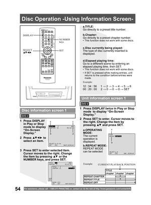 Page 5454For assistance, please call : 1- 800-211- PANA(7262) or, contact us via the web at:http://w w w.panasonic.com /contactinfo
  Disc Operation -Using Information Screen-
SET SELECT
▲▼ ◄ ►
NUMBER 
keys DISPLAY
a.TITLE:
Go directly to a preset title number.
b.REPEAT MODE:
REPEAT MODE 
can be selected
TITLE:2 DVD
CHAPTER: 11 01:12:34
SELECT:
SET :SET NEXT:DISPLAY
PLAY
REPEAT:CHAPTER
SELECT:
SET :SET END :DISPLAY
1 Press DISPLAY 
in Play or Stop 
mode to display 
“On-Screen 
Display.”
2 Press ▲▼ ◄ ► to...