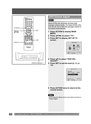 Page 6060For assistance, please call : 1- 800-211- PANA(7262) or, contact us via the web at:http://w w w.panasonic.com /contactinfo
Some DVDs are recorded at lower than 
average volume levels. For these DVDs, this 
unit can be set so that the average volume is 
increased automatically.
1  Press ACTION to display MAIN 
MENU.
2 Press ▲▼ ◄ ► to select “TV.”
3  Press SET to display SET UP TV 
screen.
6  Press ACTION twice to return to the 
normal screen.
MAIN MENU
DVD LOCK LANGUAGE
TV CLOCK CH
SELECT: SET:SET
END...