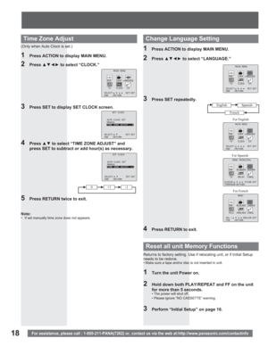 Page 1818For assistance, please call : 1-800-211-PANA(7262) or, contact us via the web at:http://www.panasonic.com/contactinfo
4 Press xz to select “TIME ZONE ADJUST” and 
press SET to subtract or add hour(s) as necessary.
5  Press RETURN twice to exit.
(Only when Auto Clock is set.)
2 Press xz{y to select “CLOCK.”
3  Press SET to display SET CLOCK screen.
Time Zone Adjust
2 Press xz{y to select “LANGUAGE.”
3  Press SET repeatedly.
1  Press ACTION to display MAIN MENU.
4  Press RETURN to exit.
For...