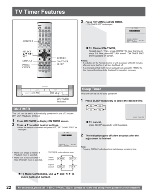 Page 2222
TV Timer Features
For assistance, please call : 1-800-211-PANA(7262) or, contact us via the web at:http://www.panasonic.com/contactinfo
PROG / 
CHECKSLEEP
ON-TIMER
Indicator ADD/DLT
ON TIMER
10:00AM CH 05
CANCEL:ADD/DLT
SELECT: SET:SET
END :RETURN
This unit can be set to automatically power on in one of 3 modes 
(TV, VCR Playback, or Disc.)Notes:
•  If no button on the Remote Control or unit is pressed within 60 minutes 
after unit turns itself on, it will turn itself back off.
•  If an interactive...