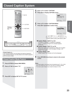 Page 2323
TV Operation
Closed Caption System
Closed Caption is ...
This multi-use system not only allows the hearing impaired to 
enjoy selected programs, but also allows one to watch programs 
with the volume muted.
1  Press ACTION to display MAIN MENU.
8  Press RETURN three times to return to the normal 
screen.
2 Press xz{y to select “TV.”
4 Press xz to select “CAPTION”.
5  Press SET to display CAPTION screen.
6 Press xz to select “CAPTION MODE.”
7  Press SET repeatedly to select mode.
Closed Caption...