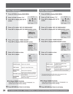 Page 2626For assistance, please call : 1-800-211-PANA(7262) or, contact us via the web at:http://www.panasonic.com/contactinfo
1  Press ACTION to display MAIN MENU.
2 Press xz{y to select “TV.”
3  Press SET to display SET UP TV 
screen.
4 Press xz to select “SET UP VIDEO/AUDIO.”
5  Press SET to display SET UP VIDEO/AUDIO screen.
6 Press xz to select “VIDEO ADJUST.”
7  Press SET to display VIDEO ADJUST screen.
8 Press xz to select an item.
9 Press {y to adjust.
„ To Reset VIDEO Controls.
Pressxz...