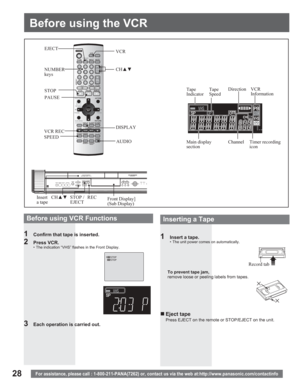 Page 2828
Before using the VCR
For assistance, please call : 1-800-211-PANA(7262) or, contact us via the web at:http://www.panasonic.com/contactinfo
1  Insert a tape.•  The unit power comes on automatically.
To prevent tape jam,
remove loose or peeling labels from tapes.
Record tab DISPLAY STOP
PAUSE
AUDIO VCR REC
SPEED
Insert
a tapeCHxzREC STOP / 
EJECTVCR
CHxz
NUMBER
keys
Before using VCR Functions
1  Confirm that tape is inserted.
2 Press VCR.•  The indication “VHS” flashes in the Front Display.
3  Each...