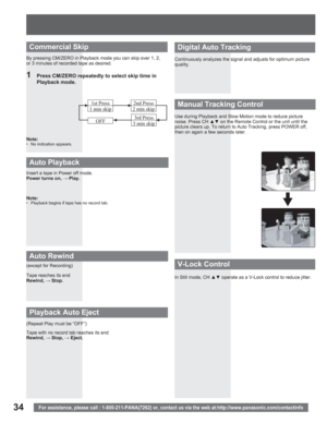 Page 3434For assistance, please call : 1-800-211-PANA(7262) or, contact us via the web at:http://www.panasonic.com/contactinfo
Insert a tape in Power off mode.
Power turns on, : Play.
Note:
•  Playback begins if tape has no record tab.
Tape reaches its end
Rewind,: Stop.
Tape with no record tab reaches its end
Rewind,: Stop, : Eject. (except for Recording)
(Repeat Play must be “OFF”)
Auto Playback
Auto Rewind
Playback Auto Eject
Continuously analyzes the signal and adjusts for optimum picture 
quality.
Use...