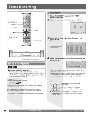Page 4646For assistance, please call : 1-800-211-PANA(7262) or, contact us via the web at:http://www.panasonic.com/contactinfo
Timer Recording
ENTER
REC MODE NUMBER keys
CANCEL
STOP
xz{y
PROG/CHECK
Front Display (Sub Display)
You can enter up to 16 programs up to a month in advance.
(Each daily or weekly program is counted as one program.)
•  When connecting a cable TV box or satellite receiver, select the channel 
on the cable TV box or satellite receiver before timer recording starts.
3 Press xz to...