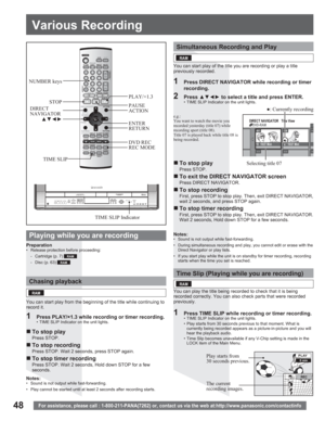 Page 4848For assistance, please call : 1-800-211-PANA(7262) or, contact us via the web at:http://www.panasonic.com/contactinfo
NUMBER keys
STOP
xz{y
REC MODE DVD REC RETURN ENTER PAUSE
1  Press PLAY/×1.3 while recording or timer recording.•  TIME SLIP Indicator on the unit lights.
Chasing playback
You can start play from the beginning of the title while continuing to 
record it.
„ To stop play
Press STOP.
„ To stop recording
Press STOP. Wait 2 seconds, press STOP again.
„ To stop timer recording
Press STOP....