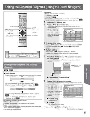 Page 5757
Disc Operation
PlaySUB MENU
0708- -
- -- -- -10 10/27 Mon 8  10/27  Mon
PreviousNextSelect
DIRECT NAVIGATOR  Title ViewDVD-RAM
02/02
Title
Chapter
Start End
Chapter Chapter Chapter ChapterTitle
Editing the Recorded Programs (Using the Direct Navigator)
Editing titles/chapters and playing
chapters
1  Press DIRECT NAVIGATOR.
Refer to “Title 
operations”.
2 Press xz{y to select the title.•  You can also select a title by entering a 2-digit number with the 
numeric buttons.
Enter Name
Set up...