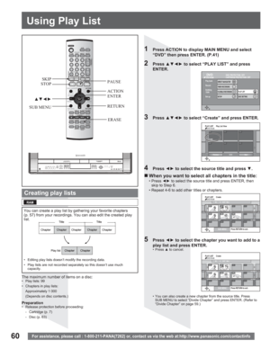 Page 6060For assistance, please call : 1-800-211-PANA(7262) or, contact us via the web at:http://www.panasonic.com/contactinfo
PLAY LIST  CreateDVD-RAM
SUB MENUPress RETURN to exit.
08 8 10/27 MonSource Title 01/01
001/001 Chapters in PLAY LIST
- - -- - -
- -
- - -
- -
- - -
0201
Source Chapter001002- - -003001/001
- -- -
- -- -- -
- -
Create
PreviousNext
PLAY LIST  Play List ViewDVD-RAM
01/01
You can create a play list by gathering your favorite chapters 
(p. 57) from your recordings. You can also edit the...