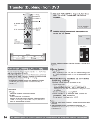 Page 7070
Transfer ( Dubbing) from DVD
For assistance, please call : 1-800-211-PANA(7262) or, contact us via the web at:http://www.panasonic.com/contactinfo
PRESS AND HOLD DUBBING
  FOR 3 SEC TO START
1  With both VCR and DVD in Stop mode, hold down 
VCR8 for about 3 seconds after OSD below is 
displayed.
Dubbing stops automatically when disc playback is finished or at 
tape end.
„ To end dubbing
Press STOP.
• When playback (source) side ends and unit enters Stop mode, 
or, if dubbing is stopped due to an...