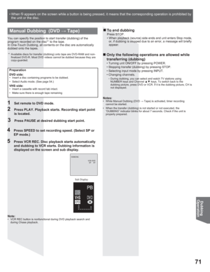 Page 7171
Dubbing
Operation
• When    appears on the screen while a button is being pressed, it means that the corresponding operation is prohibited by 
the unit or the disc.
Note:•  VCR REC button is nonfunctional during DVD playback search and 
during Chase playback.
DUBBING
                VCR0DVD
                 EP  XP
Manual Dubbing  (DVD : Tape)
Sub Display
1  Set remote to DVD mode.
2  Press PLAY. Playback starts. Recording start point 
is located.
3  Press PAUSE at desired dubbing start point.
4...