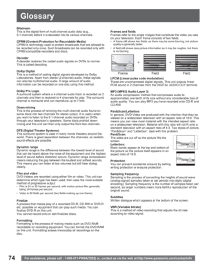 Page 7474
Glossary
For assistance, please call : 1-800-211-PANA(7262) or, contact us via the web at:http://www.panasonic.com/contactinfo
Bitstream
This is the digital form of multi-channel audio data (e.g., 
5.1 channel) before it is decoded into its various channels.
CPRM (Content Protection for Recordable Media)
CPRM is technology used to protect broadcasts that are allowed to 
be recorded only once. Such broadcasts can be recorded only with 
CPRM compatible recorders and discs.
Decoder
A decoder restores the...