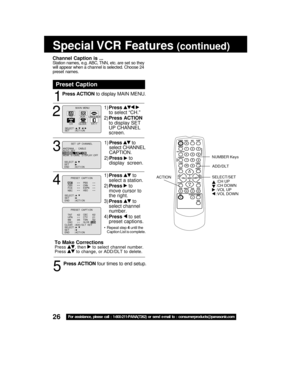 Page 2626For assistance, please call : 1-800-211-PANA(7262) or send e-mail to : consumerproducts@panasonic.com
Special VCR  Features (continued)
1
2
Press ACTION to display MAIN MENU.
Preset Caption
1)Press  
to select “CH.”
2)Press ACTION
to display SET
UP CHANNEL
screen.
3
1)Press  to
select CHANNEL
CAPTION.
2)Press 
 to
display  screen.
4
5
Press ACTION four times to end setup.
1)Press  to
select a station.
2)Press 
 to
move cursor to
the right.
3)Press 
 to
select channel
number.
4)Press 
 to set
preset...