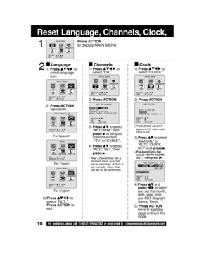 Page 1010For assistance, please call : 1-800-211-PANA(7262) or send e-mail to : consumerproducts@panasonic.com
Reset Language, Channels, Clock,    
4)Press  and
press 
  to select
and set the month,
date, year, time,
and DST (Daylight
Saving Time).
5) Press ACTION
twice to 
start the
clock and exit this
mode. 3) Press 
 to select
“ANTENNA,” then
press 
 to set your
antenna system
 (“TV” or “CABLE”).
4) Press 
 to select
“AUTO SET,” then
press 
.
 After Channel Auto Set is
finished, Clock Auto Set
will be...