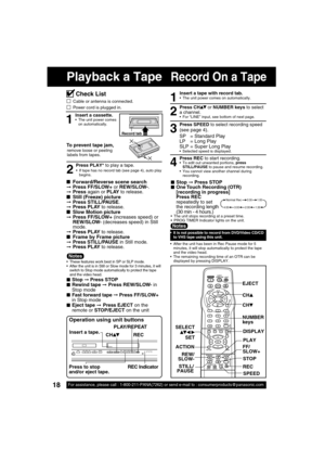 Page 1818For assistance, please call : 1-800-211-PANA(7262) or send e-mail to : consumerproducts@panasonic.com
SURROUND
Record On a TapePlayback a Tape
1
Insert a cassette.  The unit power comes 
on automatically.
To prevent tape jam,
Record tab
remove loose or peeling 
labels from tapes.
Operation using unit buttons
Press PLAY* to play a tape.
2
■ Forward/Reverse scene search➞ Press FF/SLOW+ or REW/SLOW-.
➞ Press again or PLAY to release.
■  Still (Freeze) picture➞ Press STILL/PAUSE.
➞ Press PLAY to release....