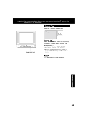 Page 3535
Advanced Operation
*Important: If a remote control button does not work when pressed, press the  button on the 
remote and try the button again.
Repeat Play
Set to see a recording over and over.
PLAY REPEAT  ON
To turn “ON,”press PLAY/REPEAT on the unit  repeatedly 
in Playback mode to select “REPEAT ON.”
To turn “OFF,”repeat above to select “REPEAT OFF.”
  Playback repeats when tape end is reached or 
an unrecorded portion longer than 30 seconds is 
detected.
  For repeat play in DVD mode, see page...