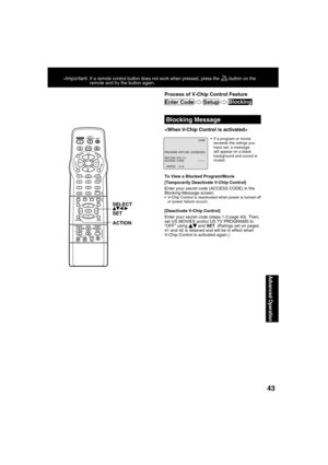 Page 4343
Advanced Operation
*Important: If a remote control button does not work when pressed, press the  button on the 
remote and try the button again.
  Blocking Message
  If a program or movie 
exceeds the ratings you 
have set, a message 
will appear on a black 
background and sound is 
muted.

To View a Blocked Program/Movie
[Temporarily Deactivate V-Chip Control]
Enter your secret code (ACCESS CODE) in the 
Blocking Message screen.
  V-Chip Control is reactivated when power is turned off 
or power...