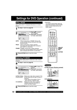 Page 6262For assistance, please call : 1-800-211-PANA(7262) or send e-mail to : consumerproducts@panasonic.com
STILL MODE
1
1) Press    * to select 
“STILL MODE.”
2) Press SET repeatedly 
for mode. (See below)
2
Do steps 1 and 2 on page 60.
AUTO:    “FIELD” (Field still) or “FRAME” (Frame still) 
is automatically selected during the still mode. 
(Factory preset)
FIELD:    “FIELD” (Field still) is always selected.
This setting will reduce jitter when compared 
with “AUTO” on some discs.
FRAME: “FRAME” (Frame...