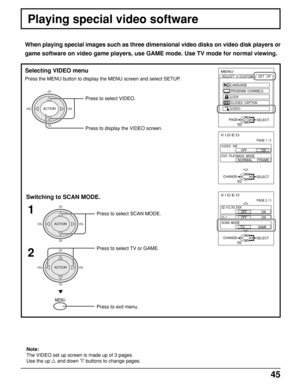 Page 4545
VIDEO
PAGE 2 / 3
SELECTEXITCHANGE
OFF                  ON
OFF                  ON
   
TV              
GAME
3D Y/C FILTER
ID-1
SCAN  MODE
MENU
ADJUST
CUSTOM
SELECT
LANGUAGE
PROGRAM  CHANNELS
LOCK
CLOSED  CAPTION
VIDEOSET  UP
EXITPAGEACTION
Playing special video software
When playing special images such as three dimensional video disks on video disk players or
game software on video game players, use GAME mode. Use TV mode for normal viewing.
Selecting VIDEO menu
Press the MENU button to display the...