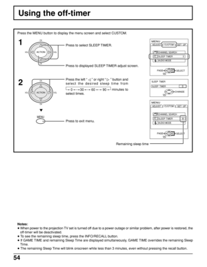 Page 5454
Using the off-timer
Press the MENU button to display the menu screen and select CUSTOM.
Press to select SLEEP TIMER.
1
2
Notes:
• When power to the projection TV set is turned off due to a power outage or similar problem, after power is restored, the
off-timer will be deactivated.
• To see the remaining sleep time, press the INFO/RECALL button.
• If GAME TIME and remaining Sleep Time are displayed simultaneously, GAME TIME overrides the remaining Sleep
Time.
• The remaining Sleep Time will blink...