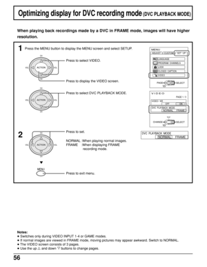 Page 5656
CH
VOL VOL
CH
ACTION
Press to select VIDEO.
Optimizing display for DVC recording mode (DVC PLAYBACK MODE)
When playing back recordings made by a DVC in FRAME mode, images will have higher
resolution.
1MENU
ADJUST
CUSTOM
SELECT
LANGUAGE
PROGRAM  CHANNELS
LOCK
CLOSED  CAPTION
VIDEOSET  UP
EXITPAGEACTION
VIDEO
PAGE 1 / 3
SELECTEXITCHANGE
OFF                  ON
NORMAL     FRAME
VIDEO  NR
DVC  PLAYBACK  MODE
2NORMAL     FRAME
DVC  PLAYBACK  MODEPress to set.
NORMAL :When playing normal images.
FRAME :When...