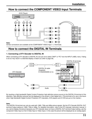 Page 1111
Audio
OUTPBY PRDVD(Y- PB-PR) OUT
L R
AUDIOL
R
VIDEO
2 1COMPONENT
VIDEO INPUT
PR
PB
Y
How to connect the COMPONENT VIDEO Input Terminals
(DVD Player)
Note:
Similar connections are available at the COMPONENT VIDEO Input 1, 2 Terminals.
Installation
How to connect the DIGITAL IN Terminals
When connecting a DTV decoder to DIGITAL-IN, be sure not to select “SKIP” or “PC” from the INPUT LABEL menu. Failing
to do so may result in a distorted display or black out (refer to page 36).
1. Connecting a DTV...