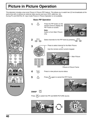 Page 4040
Picture in Picture Operation
This television includes a two-tuner Picture In Picture (PIP) feature. This allows you to watch two (2) live broadcasts at the
same time with or without an external video source such as a VCR, cable box, etc.
During PC and DIGITAL-IN  input mode Picture in Picture Operation is not available.
Basic PIP Operation
1Press the PIP button on the
remote control to display the
PIP Frame on screen.
DTV
AUXDVD
VCR
DBS
RCVR
POWER
BBE
MENU
PLAY R-TUNE PROGGUIDESAP
PAGE EXIT
STOP...