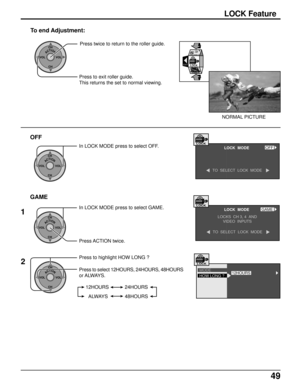 Page 4949
EXITLOCK
TIMER
ACTIONCH
CH VOL VOLPress twice to return to the roller guide.
To end Adjustment:
Press to exit roller guide.
This returns the set to normal viewing.
NORMAL PICTURE
OFF
GAME
ACTIONCH
CH VOL VOL
ACTIONCH
CH VOL VOL
ACTIONCH
CH VOL VOL
In LOCK MODE press to select OFF.LOCK  MODELOCKOFF
TO  SELECT  LOCK  MODE
In LOCK MODE press to select GAME.
Press ACTION twice.LOCK  MODE
LOCKS  CH 3, 4  AND
VIDEO  INPUTS
TO  SELECT  LOCK  MODE
LOCKGAME
2 1
Press to highlight HOW LONG ?
Press to select...