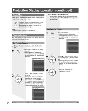 Page 34For assistance, please call : 1-888-VIEW PTV(843-9788) or, contact us via the web at: http://www.panasonic.com/contactinfo34
Press this button to mute the sound. Press 
again to reactivate sound. Sound is also 
reactivated when power is turned off or 
volume level is changed.
  Audio Mute
Press  MUTE to instantly mute the sound. Press again to 
restore the previous sound level.
Favorite 1/3
[1] 
[2] 
[3] 
[4] 
[5] 
[6] 
[7] 
[8] 
[9]
[0] 
Setting 1/3
[1] 
[2] 
[3] 
[4] 
[5] 
[6] 
[7] 
[8] 
[9]
[0]...