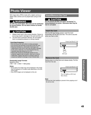 Page 4949
Advanced Op er a tion
Photo Viewer
Still image data ( JPEG) made with a digital camera or 
digital video camera can be played back using an  SD 
Card.
Displayable Image Formats:
Baseline JPEG 
(
160 × 120 ~ 2 560 × 1 920 pixels) 
Notes:
•  Some parts of an image may not be displayed or the image 
may be displayed on a smaller scale depending on the size 
of the image.
•  Only JPEG images can be displayed on 
this unit.
Card Data Protection
• Do not remove the card while it is being accessed.
• Do not...