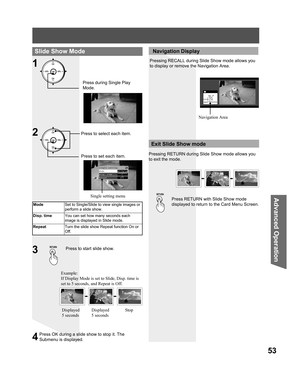 Page 5353
Advanced Op er a tion
Slide Show Mode
1
Single setting
Mode          ◄Single►
Disp. time       1
Repeat          Off
Press during Single Play 
Mode.
ModeSet to Single/Slide to view single images or 
perform a slide show.
Disp. timeYou can set how many seconds each 
image is displayed in Slide mode.
RepeatTurn the slide show Repeat function On or 
Off.
Press to start slide show.3
Press RETURN with Slide Show mode 
displayed to return to the Card Menu Screen.
Exit Slide Show mode
 Navigation Display...