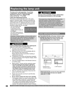 Page 66For assistance, please call : 1-888-VIEW PTV(843-9788) or, contact us via the web at: http://www.panasonic.com/contactinfo66
Lamp replacement procedure
Turn power off, wait until power indicator stops 
blinking red, then disconnect the power cord 
from the wall outlet and confirm that the area 
around the lamp unit has cooled down.
LAMP indicator POWER button 
/POWER indicator
1
d.  Please wait more than one hour to cool the lamp 
before replacing it. The lamp unit is sold separately. To purchase 
a...